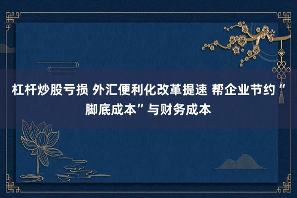 杠杆炒股亏损 外汇便利化改革提速 帮企业节约“脚底成本”与财务成本