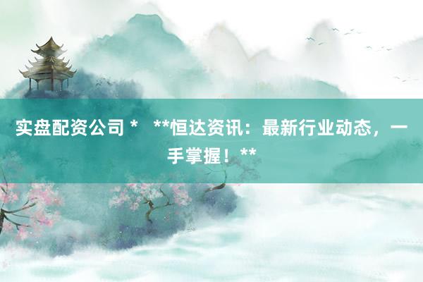 实盘配资公司 *   **恒达资讯：最新行业动态，一手掌握！**