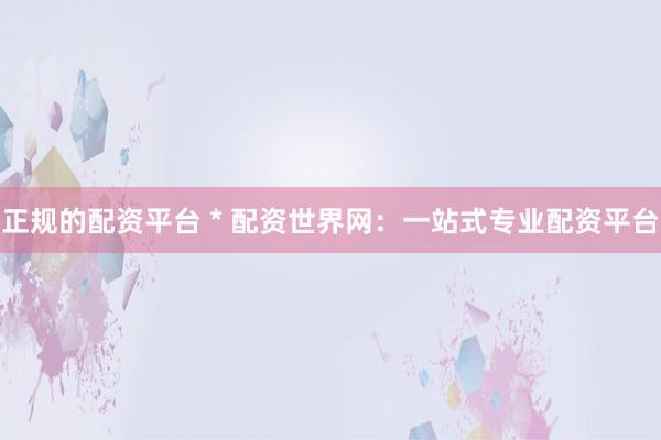 正规的配资平台 * 配资世界网：一站式专业配资平台