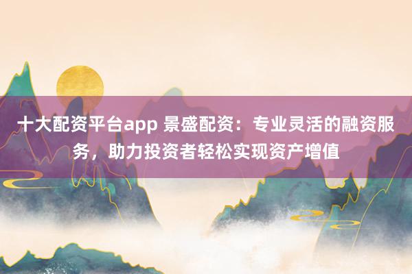 十大配资平台app 景盛配资：专业灵活的融资服务，助力投资者轻松实现资产增值