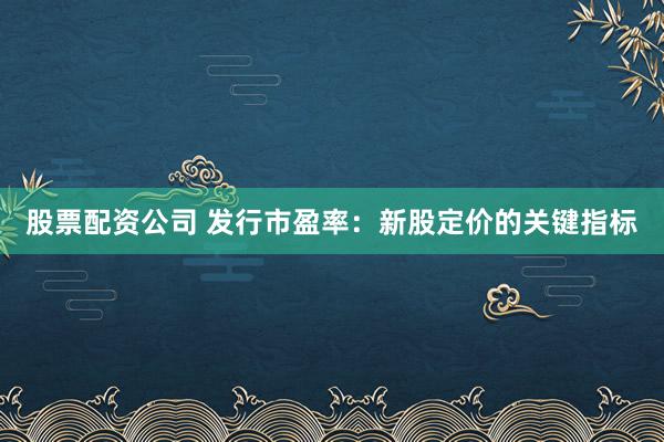 股票配资公司 发行市盈率：新股定价的关键指标