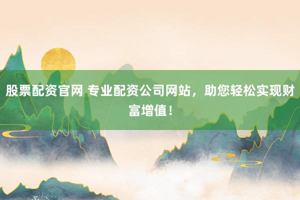 股票配资官网 专业配资公司网站，助您轻松实现财富增值！