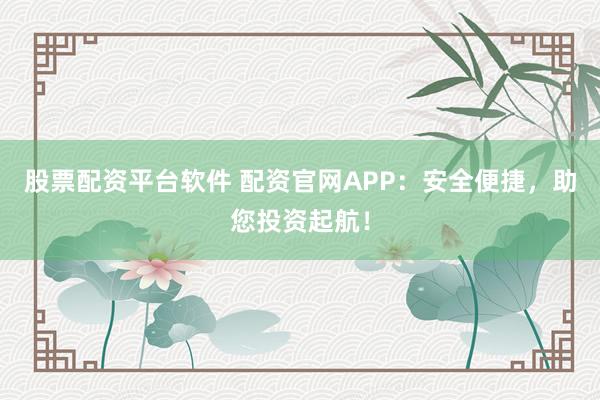 股票配资平台软件 配资官网APP：安全便捷，助您投资起航！