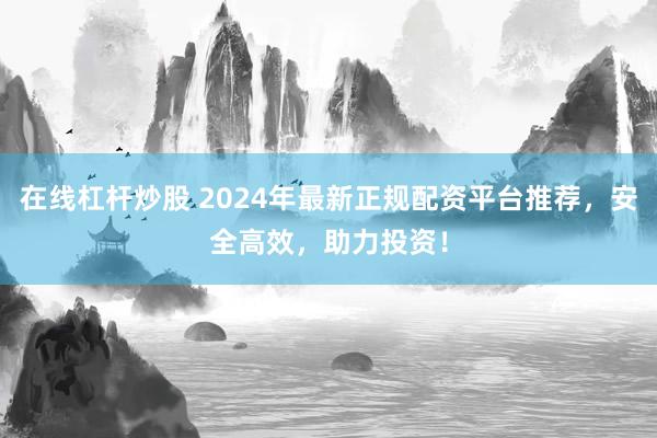 在线杠杆炒股 2024年最新正规配资平台推荐，安全高效，助力投资！