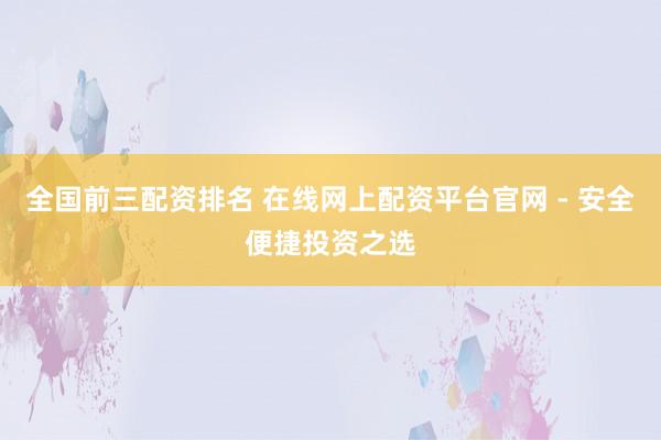 全国前三配资排名 在线网上配资平台官网 - 安全便捷投资之选