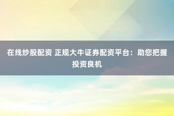 在线炒股配资 正规大牛证券配资平台：助您把握投资良机
