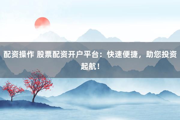 配资操作 股票配资开户平台：快速便捷，助您投资起航！