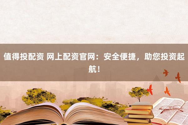 值得投配资 网上配资官网：安全便捷，助您投资起航！