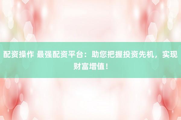配资操作 最强配资平台：助您把握投资先机，实现财富增值！