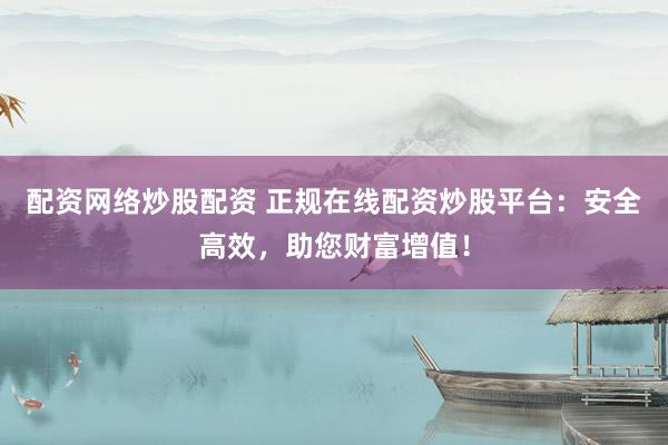 配资网络炒股配资 正规在线配资炒股平台：安全高效，助您财富增值！