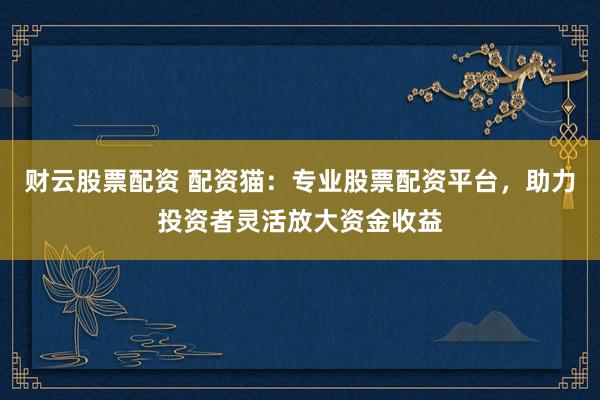 财云股票配资 配资猫：专业股票配资平台，助力投资者灵活放大资金收益