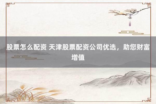 股票怎么配资 天津股票配资公司优选，助您财富增值