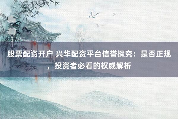 股票配资开户 兴华配资平台信誉探究：是否正规，投资者必看的权威解析