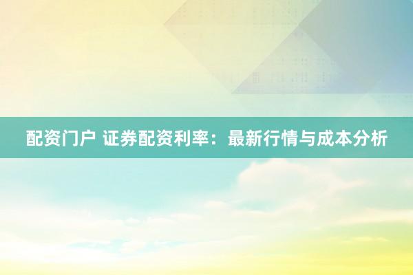 配资门户 证券配资利率：最新行情与成本分析