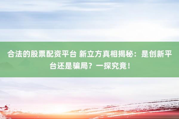 合法的股票配资平台 新立方真相揭秘：是创新平台还是骗局？一探究竟！