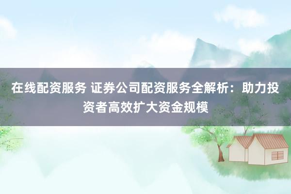 在线配资服务 证券公司配资服务全解析：助力投资者高效扩大资金规模
