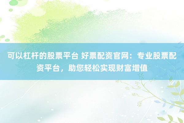 可以杠杆的股票平台 好票配资官网：专业股票配资平台，助您轻松实现财富增值