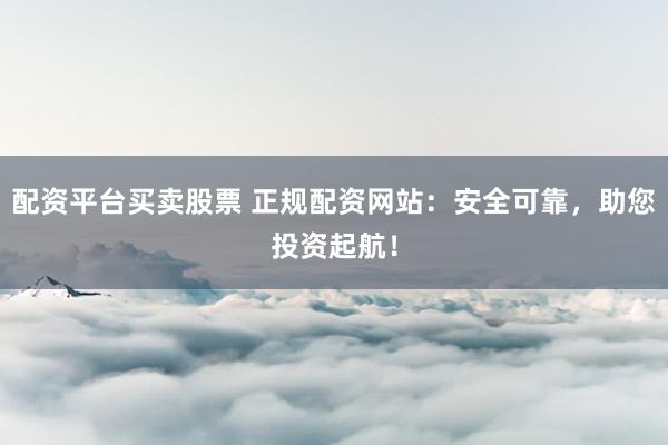 配资平台买卖股票 正规配资网站：安全可靠，助您投资起航！