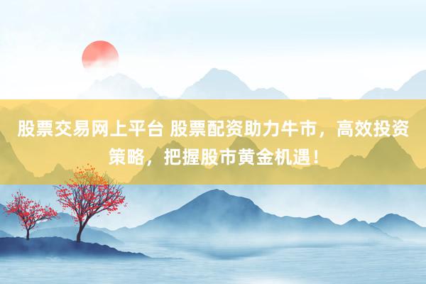 股票交易网上平台 股票配资助力牛市，高效投资策略，把握股市黄金机遇！