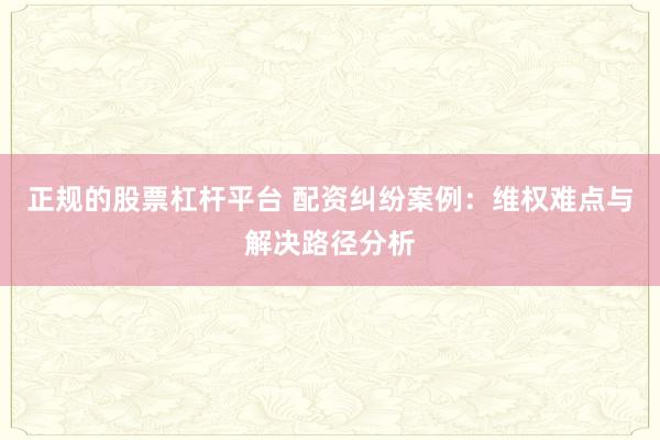 正规的股票杠杆平台 配资纠纷案例：维权难点与解决路径分析