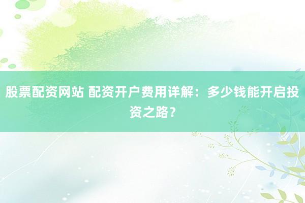 股票配资网站 配资开户费用详解：多少钱能开启投资之路？
