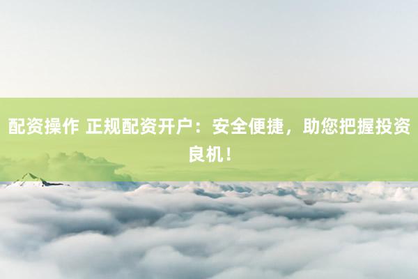 配资操作 正规配资开户：安全便捷，助您把握投资良机！