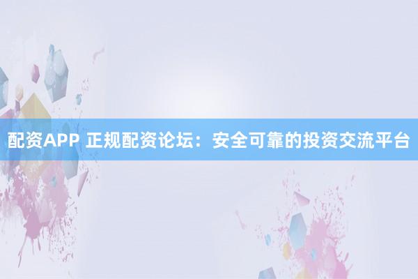 配资APP 正规配资论坛：安全可靠的投资交流平台