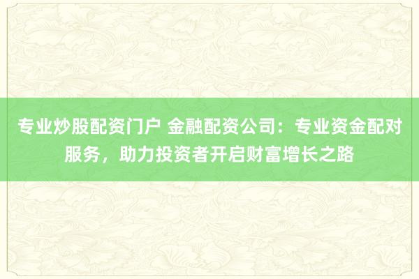 专业炒股配资门户 金融配资公司：专业资金配对服务，助力投资者开启财富增长之路