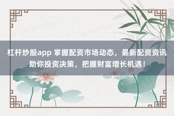 杠杆炒股app 掌握配资市场动态，最新配资资讯助你投资决策，把握财富增长机遇！