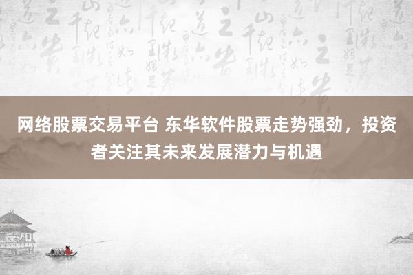 网络股票交易平台 东华软件股票走势强劲，投资者关注其未来发展潜力与机遇