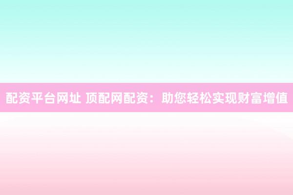 配资平台网址 顶配网配资：助您轻松实现财富增值