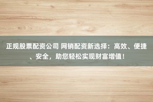 正规股票配资公司 网销配资新选择：高效、便捷、安全，助您轻松实现财富增值！