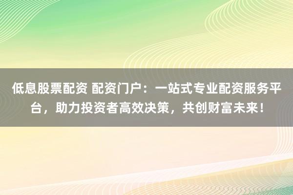 低息股票配资 配资门户：一站式专业配资服务平台，助力投资者高效决策，共创财富未来！