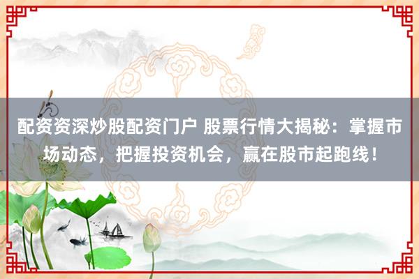 配资资深炒股配资门户 股票行情大揭秘：掌握市场动态，把握投资机会，赢在股市起跑线！