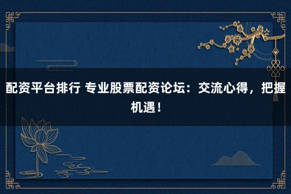 配资平台排行 专业股票配资论坛：交流心得，把握机遇！