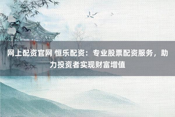 网上配资官网 恒乐配资：专业股票配资服务，助力投资者实现财富增值