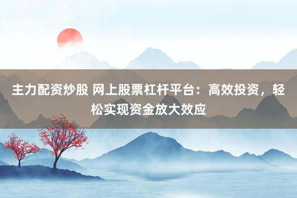 主力配资炒股 网上股票杠杆平台：高效投资，轻松实现资金放大效应
