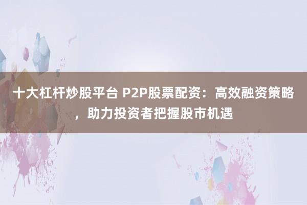 十大杠杆炒股平台 P2P股票配资：高效融资策略，助力投资者把握股市机遇