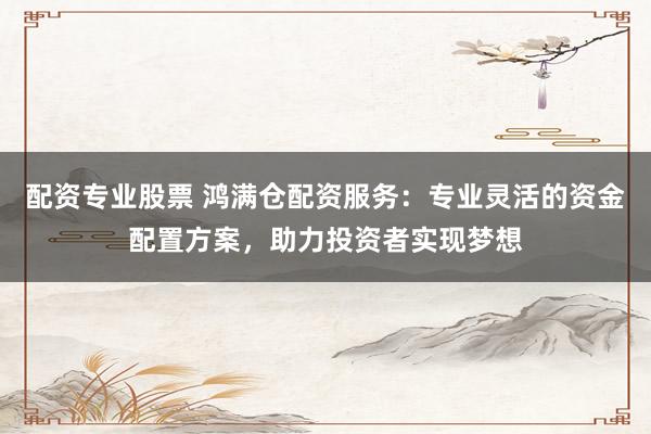 配资专业股票 鸿满仓配资服务：专业灵活的资金配置方案，助力投资者实现梦想
