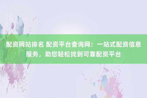 配资网站排名 配资平台查询网：一站式配资信息服务，助您轻松找到可靠配资平台