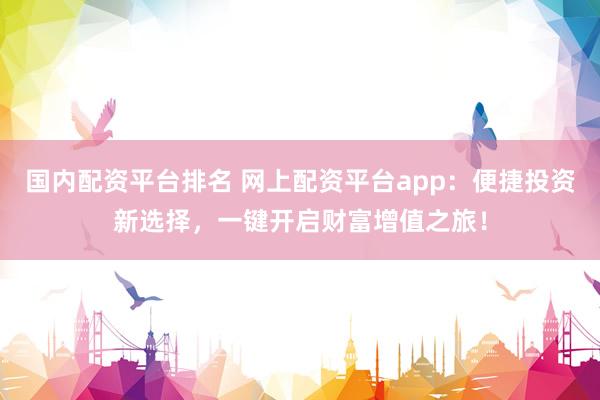 国内配资平台排名 网上配资平台app：便捷投资新选择，一键开启财富增值之旅！