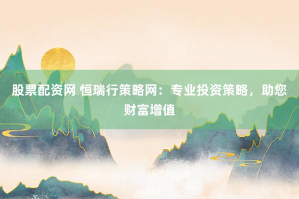 股票配资网 恒瑞行策略网：专业投资策略，助您财富增值