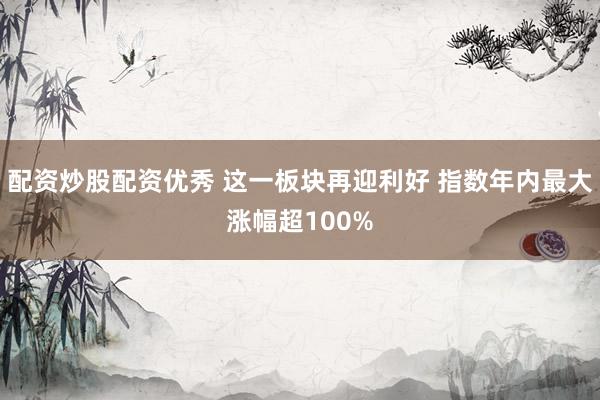 配资炒股配资优秀 这一板块再迎利好 指数年内最大涨幅超100%