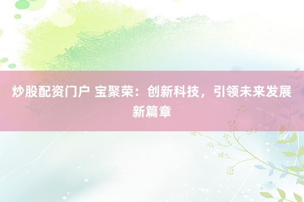炒股配资门户 宝聚荣：创新科技，引领未来发展新篇章