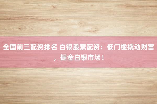 全国前三配资排名 白银股票配资：低门槛撬动财富，掘金白银市场！