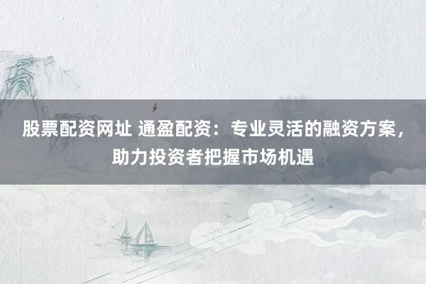 股票配资网址 通盈配资：专业灵活的融资方案，助力投资者把握市场机遇