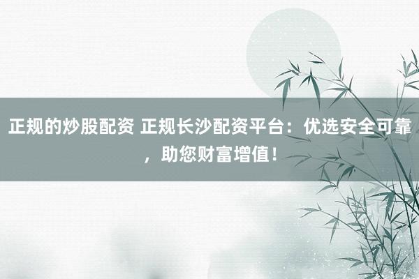 正规的炒股配资 正规长沙配资平台：优选安全可靠，助您财富增值！