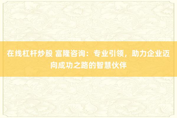 在线杠杆炒股 富隆咨询：专业引领，助力企业迈向成功之路的智慧伙伴