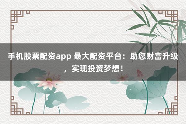 手机股票配资app 最大配资平台：助您财富升级，实现投资梦想！