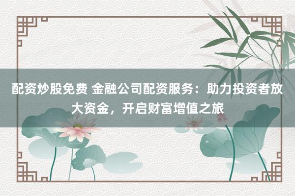 配资炒股免费 金融公司配资服务：助力投资者放大资金，开启财富增值之旅